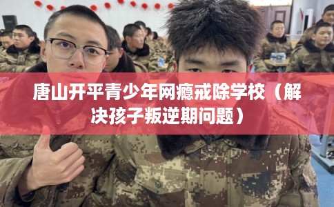 唐山开平青少年网瘾戒除学校（解决孩子叛逆期问题）