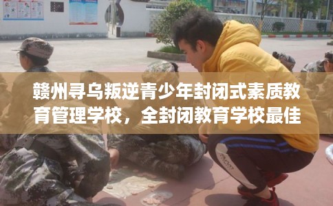 赣州寻乌叛逆青少年封闭式素质教育管理学校，全封闭教育学校最佳排名！
