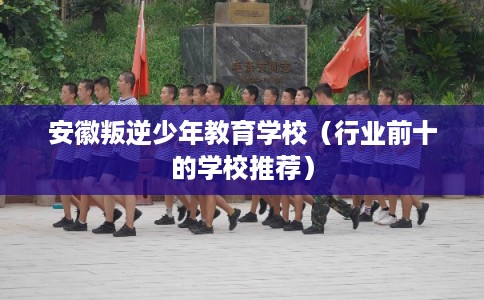 安徽叛逆少年教育学校（行业前十的学校推荐）