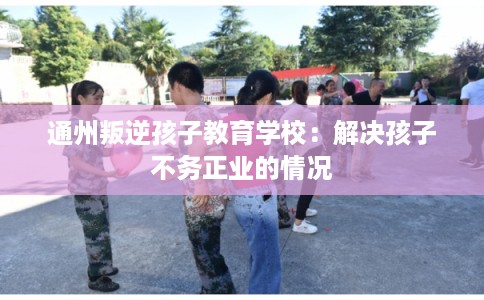 通州叛逆孩子教育学校：解决孩子不务正业的情况