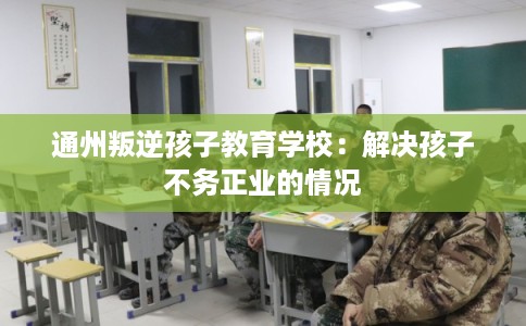 通州叛逆孩子教育学校：解决孩子不务正业的情况
