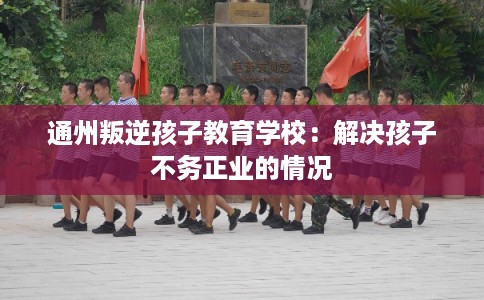 通州叛逆孩子教育学校：解决孩子不务正业的情况