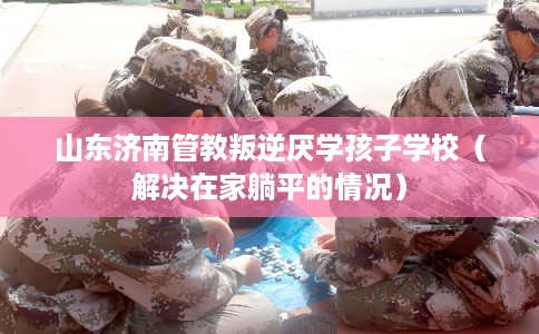 山东济南管教叛逆厌学孩子学校（解决在家躺平的情况）