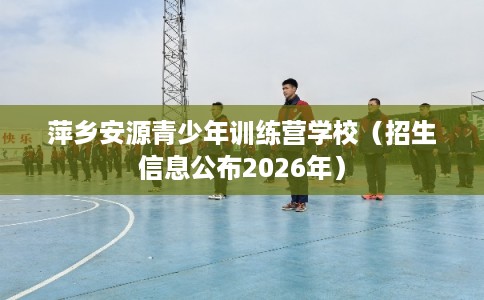 萍乡安源青少年训练营学校（招生信息公布2026年）