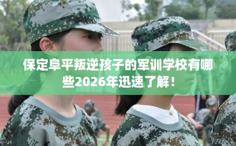 保定阜平叛逆孩子的军训学校有哪些2026年迅速了解! 保定阜平叛逆孩子的军训学校有哪些2026年迅速了解!