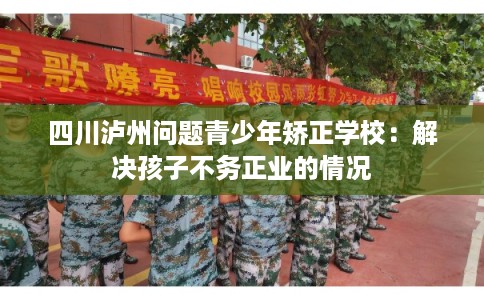 四川泸州问题青少年矫正学校:解决孩子不务正业的情况 四川泸州问题青少年矫正学校:解决孩子不务正业的情况