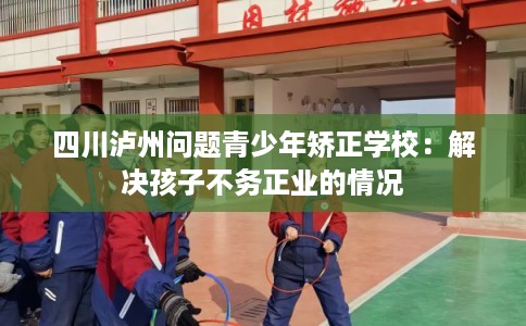 四川泸州问题青少年矫正学校:解决孩子不务正业的情况 四川泸州问题青少年矫正学校:解决孩子不务正业的情况