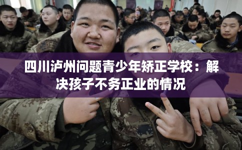四川泸州问题青少年矫正学校：解决孩子不务正业的情况
