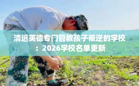 清远英德专门管教孩子叛逆的学校：2026学校名单更新