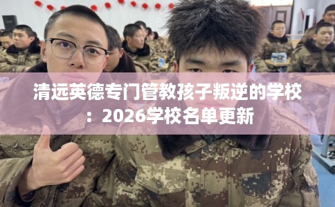 清远英德专门管教孩子叛逆的学校：2026学校名单更新