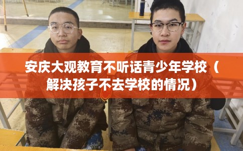 安庆大观教育不听话青少年学校（解决孩子不去学校的情况）