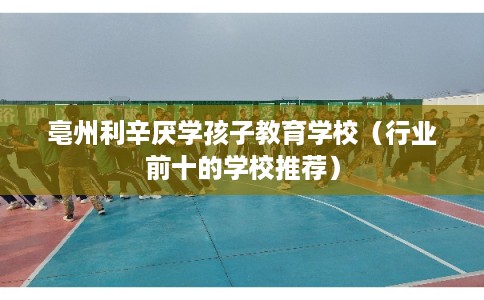 亳州利辛厌学孩子教育学校（行业前十的学校推荐）
