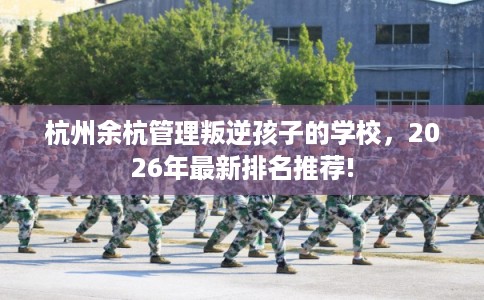 杭州余杭管理叛逆孩子的学校，2026年最新排名推荐!