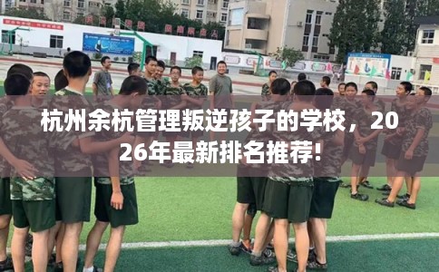 杭州余杭管理叛逆孩子的学校，2026年最新排名推荐!
