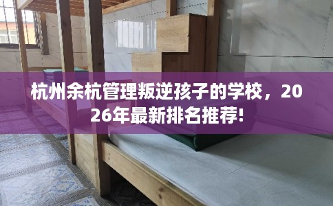 杭州余杭管理叛逆孩子的学校，2026年最新排名推荐!