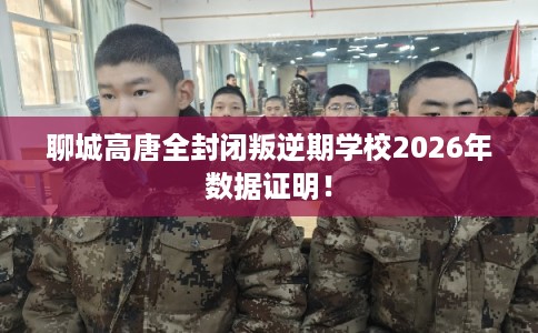 聊城高唐全封闭叛逆期学校2026年数据证明！