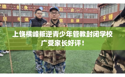 上饶横峰叛逆青少年管教封闭学校广受家长好评！