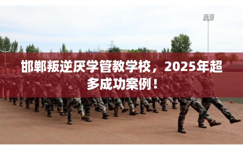 邯郸叛逆厌学管教学校，2025年超多成功案例！