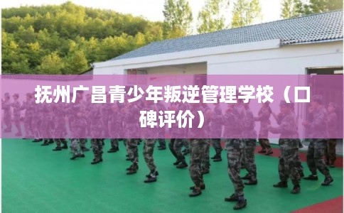 抚州广昌青少年叛逆管理学校（口碑评价）