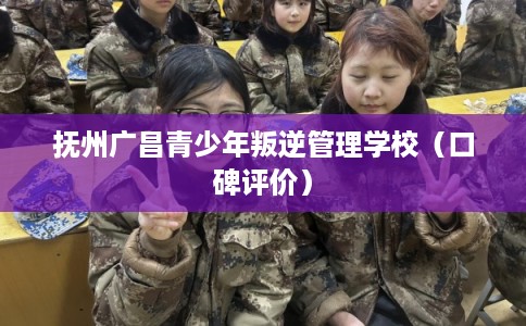 抚州广昌青少年叛逆管理学校（口碑评价）