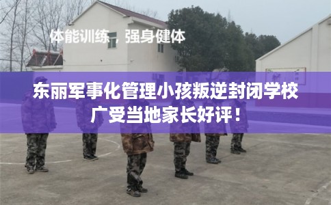 东丽军事化管理小孩叛逆封闭学校广受当地家长好评! 东丽军事化管理小孩叛逆封闭学校广受当地家长好评!