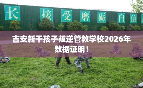 吉安新干孩子叛逆管教学校2026年数据证明! 吉安新干孩子叛逆管教学校2026年数据证明!