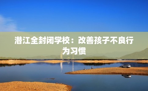 潜江全封闭学校:改善孩子不良行为习惯 潜江全封闭学校:改善孩子不良行为习惯