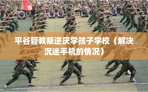 平谷管教叛逆厌学孩子学校(解决沉迷手机的情况) 平谷管教叛逆厌学孩子学校(解决沉迷手机的情况)