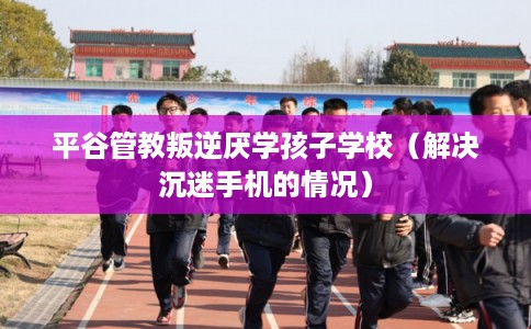 平谷管教叛逆厌学孩子学校（解决沉迷手机的情况）