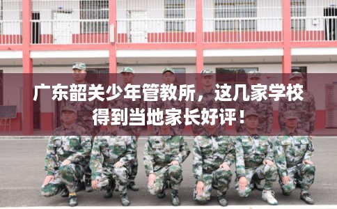 广东韶关少年管教所，这几家学校得到当地家长好评！