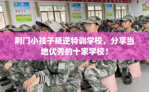 荆门小孩子叛逆特训学校,分享当地优秀的十家学校! 荆门小孩子叛逆特训学校,分享当地优秀的十家学校!