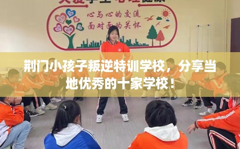 荆门小孩子叛逆特训学校,分享当地优秀的十家学校! 荆门小孩子叛逆特训学校,分享当地优秀的十家学校!