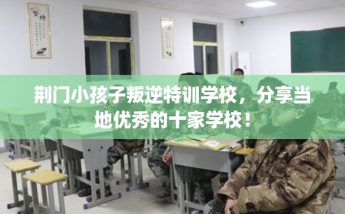 荆门小孩子叛逆特训学校，分享当地优秀的十家学校！