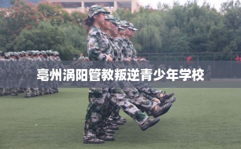 亳州涡阳管教叛逆青少年学校 亳州涡阳管教叛逆青少年学校