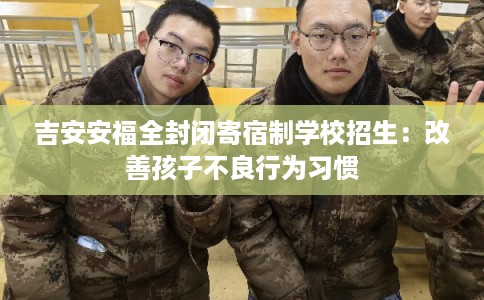吉安安福全封闭寄宿制学校招生：改善孩子不良行为习惯