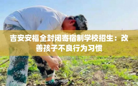 吉安安福全封闭寄宿制学校招生：改善孩子不良行为习惯