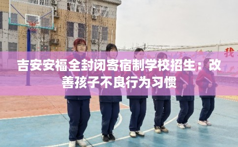 吉安安福全封闭寄宿制学校招生：改善孩子不良行为习惯
