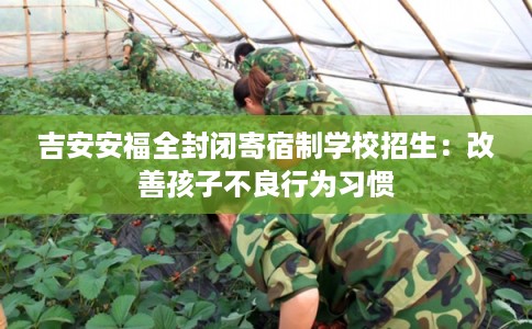 吉安安福全封闭寄宿制学校招生：改善孩子不良行为习惯