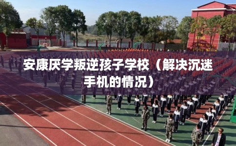 安康厌学叛逆孩子学校（解决沉迷手机的情况）