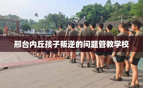 邢台内丘孩子叛逆的问题管教学校 邢台内丘孩子叛逆的问题管教学校