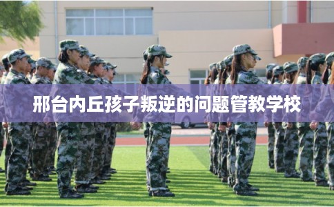 邢台内丘孩子叛逆的问题管教学校 邢台内丘孩子叛逆的问题管教学校