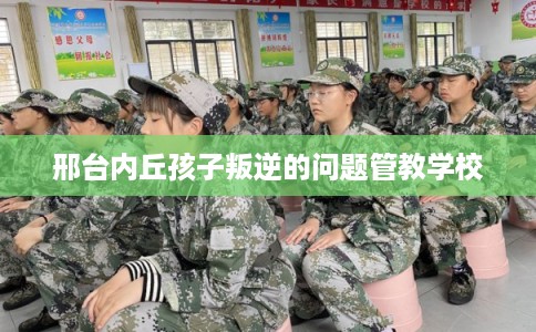 邢台内丘孩子叛逆的问题管教学校