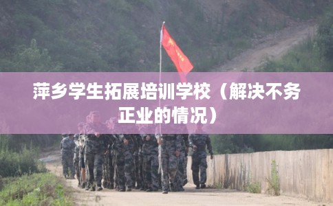 萍乡学生拓展培训学校（解决不务正业的情况）