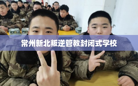 常州新北叛逆管教封闭式学校 常州新北叛逆管教封闭式学校