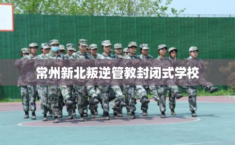 常州新北叛逆管教封闭式学校