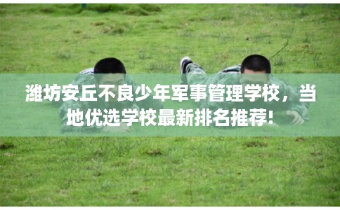 潍坊安丘不良少年军事管理学校，当地优选学校最新排名推荐!