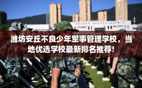 潍坊安丘不良少年军事管理学校，当地优选学校最新排名推荐!