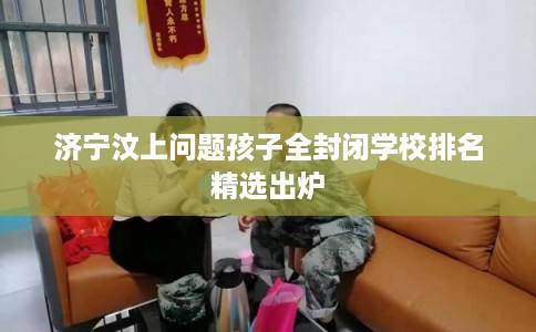 济宁汶上问题孩子全封闭学校排名精选出炉