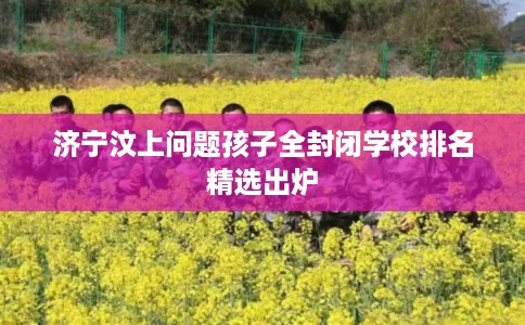 济宁汶上问题孩子全封闭学校排名精选出炉
