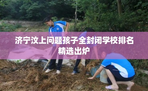 济宁汶上问题孩子全封闭学校排名精选出炉
